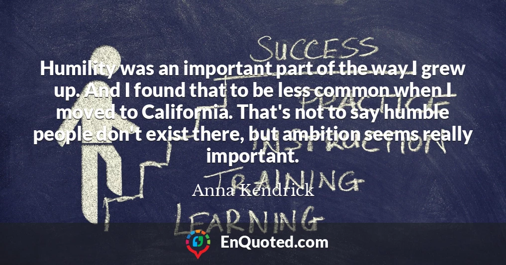 Humility was an important part of the way I grew up. And I found that to be less common when I moved to California. That's not to say humble people don't exist there, but ambition seems really important.