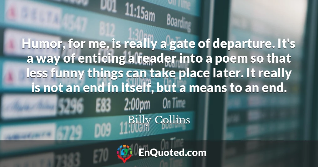 Humor, for me, is really a gate of departure. It's a way of enticing a reader into a poem so that less funny things can take place later. It really is not an end in itself, but a means to an end.