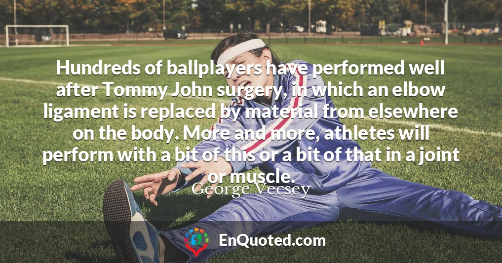 Hundreds of ballplayers have performed well after Tommy John surgery, in which an elbow ligament is replaced by material from elsewhere on the body. More and more, athletes will perform with a bit of this or a bit of that in a joint or muscle.