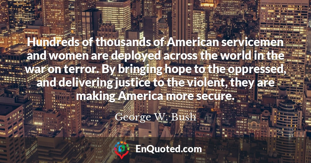 Hundreds of thousands of American servicemen and women are deployed across the world in the war on terror. By bringing hope to the oppressed, and delivering justice to the violent, they are making America more secure.