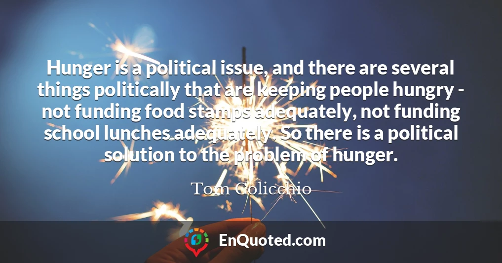Hunger is a political issue, and there are several things politically that are keeping people hungry - not funding food stamps adequately, not funding school lunches adequately. So there is a political solution to the problem of hunger.