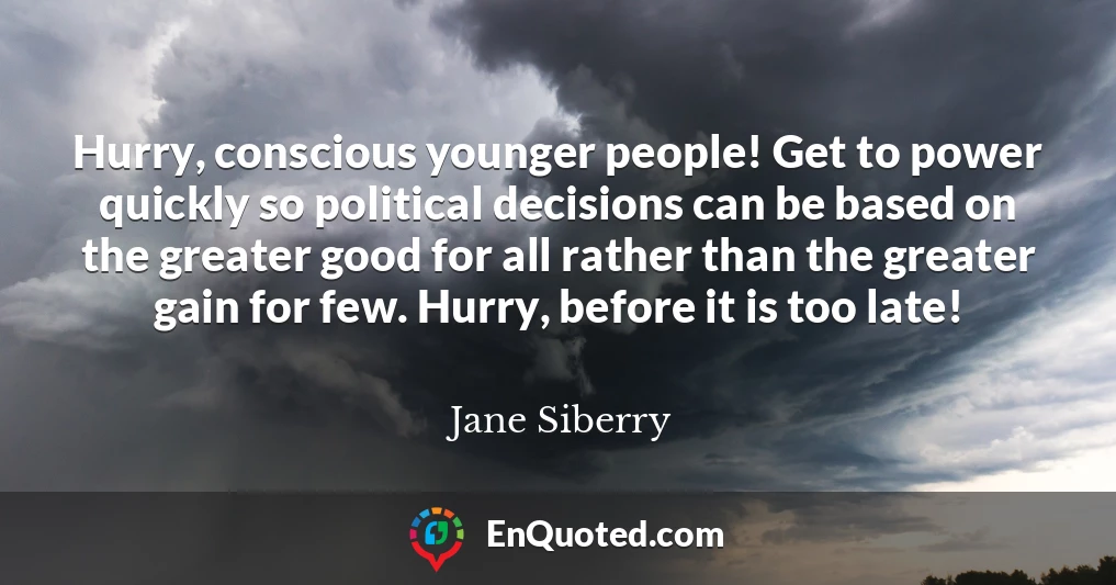 Hurry, conscious younger people! Get to power quickly so political decisions can be based on the greater good for all rather than the greater gain for few. Hurry, before it is too late!