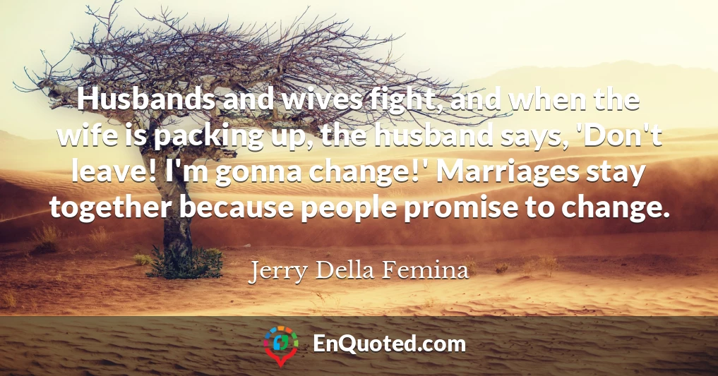 Husbands and wives fight, and when the wife is packing up, the husband says, 'Don't leave! I'm gonna change!' Marriages stay together because people promise to change.