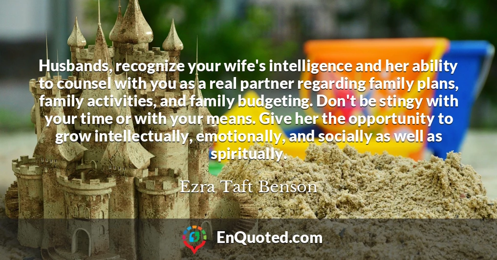 Husbands, recognize your wife's intelligence and her ability to counsel with you as a real partner regarding family plans, family activities, and family budgeting. Don't be stingy with your time or with your means. Give her the opportunity to grow intellectually, emotionally, and socially as well as spiritually.