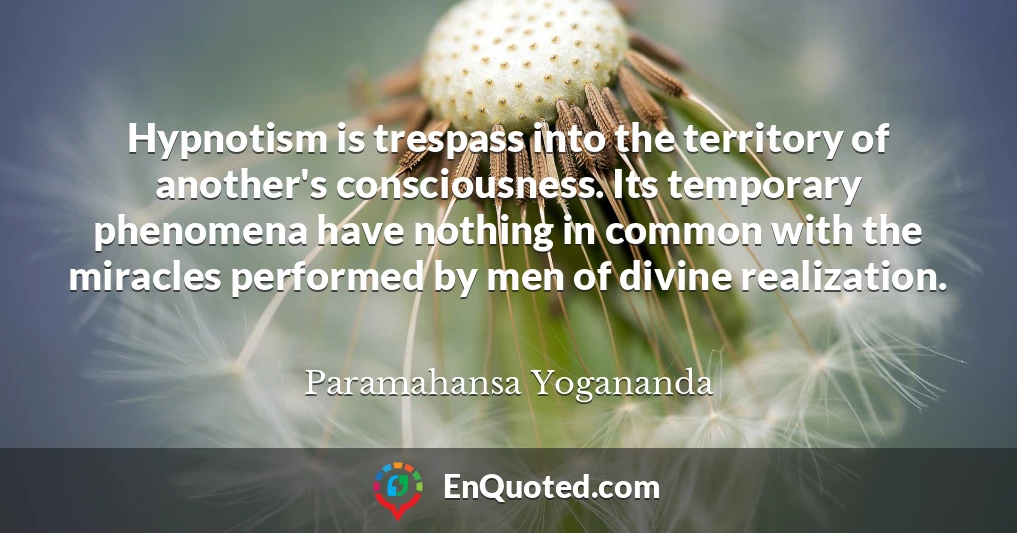 Hypnotism is trespass into the territory of another's consciousness. Its temporary phenomena have nothing in common with the miracles performed by men of divine realization.