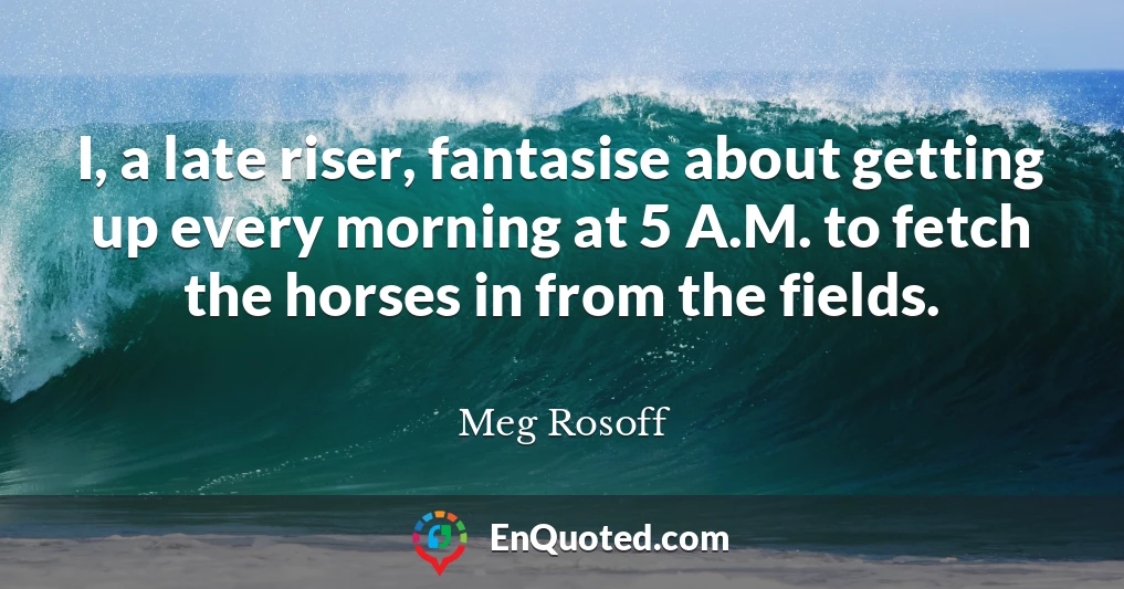 I, a late riser, fantasise about getting up every morning at 5 A.M. to fetch the horses in from the fields.