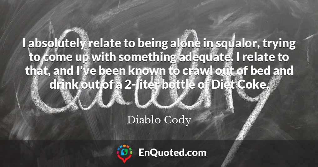 I absolutely relate to being alone in squalor, trying to come up with something adequate. I relate to that, and I've been known to crawl out of bed and drink out of a 2-liter bottle of Diet Coke.