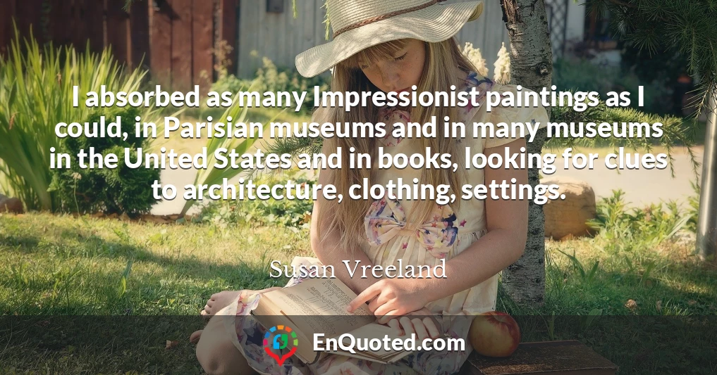 I absorbed as many Impressionist paintings as I could, in Parisian museums and in many museums in the United States and in books, looking for clues to architecture, clothing, settings.