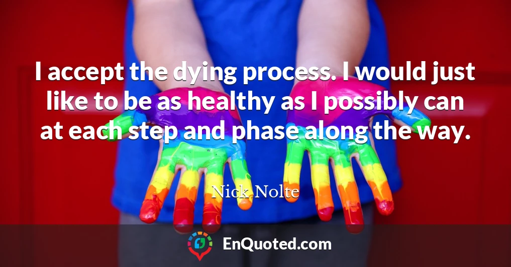 I accept the dying process. I would just like to be as healthy as I possibly can at each step and phase along the way.
