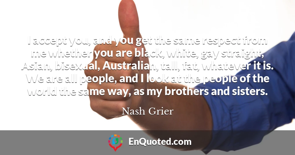 I accept you, and you get the same respect from me whether you are black, white, gay straight, Asian, bisexual, Australian, tall, fat, whatever it is. We are all people, and I look at the people of the world the same way, as my brothers and sisters.