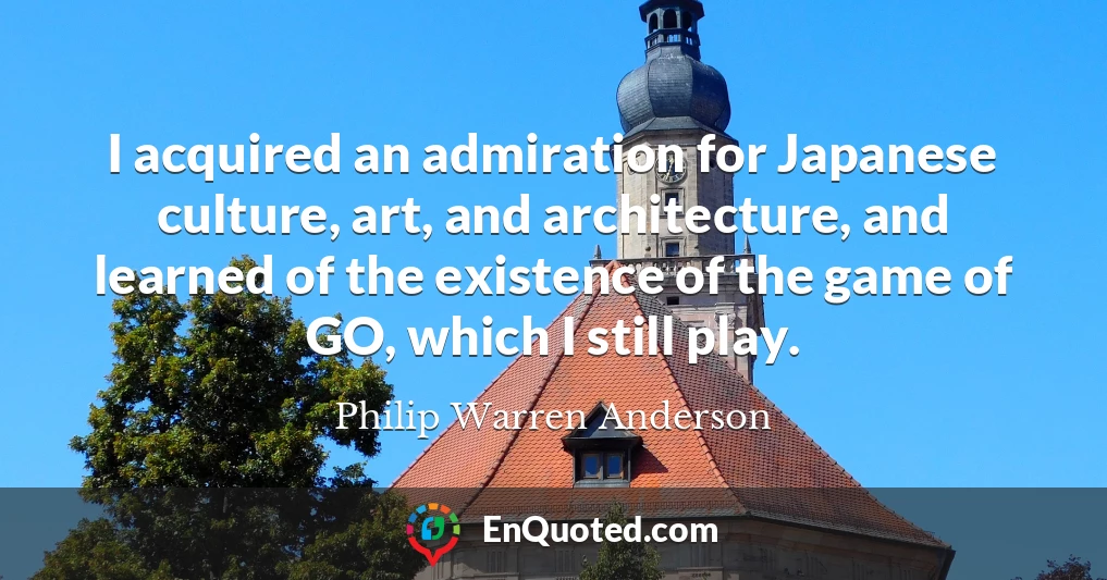 I acquired an admiration for Japanese culture, art, and architecture, and learned of the existence of the game of GO, which I still play.