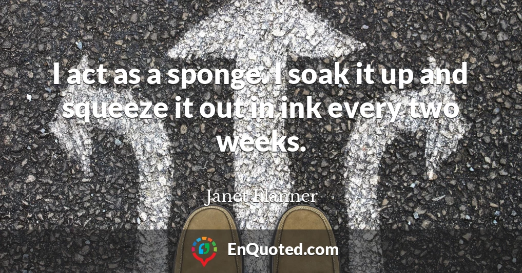 I act as a sponge. I soak it up and squeeze it out in ink every two weeks.