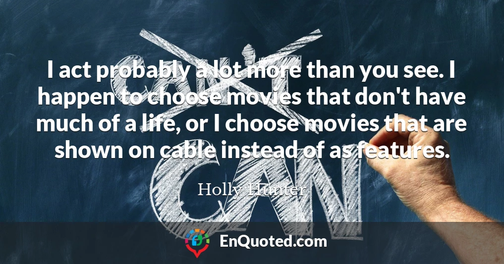 I act probably a lot more than you see. I happen to choose movies that don't have much of a life, or I choose movies that are shown on cable instead of as features.