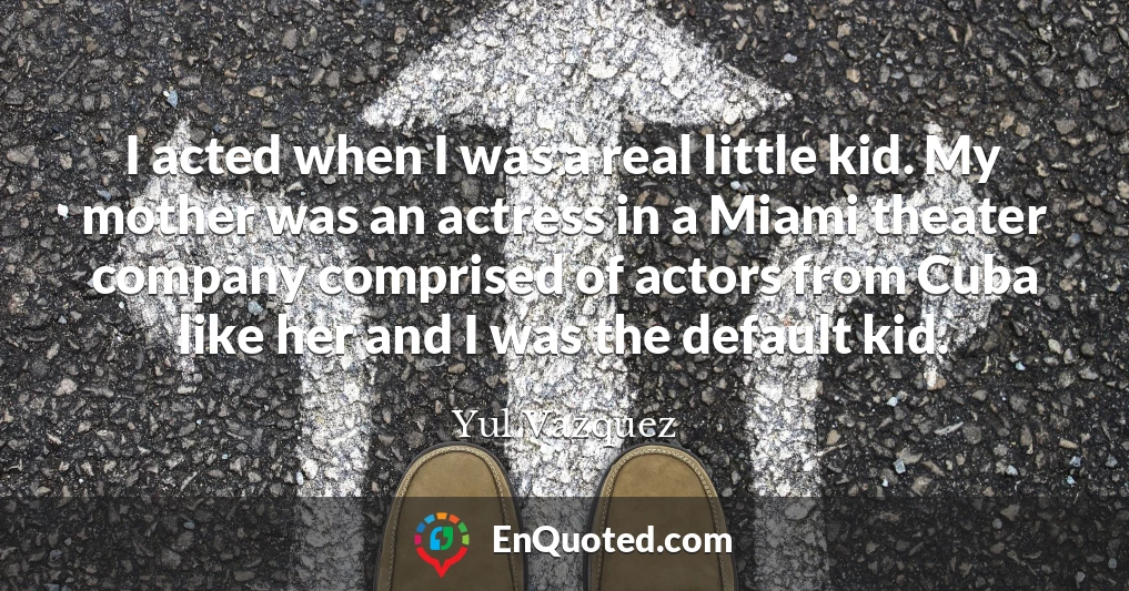 I acted when I was a real little kid. My mother was an actress in a Miami theater company comprised of actors from Cuba like her and I was the default kid.