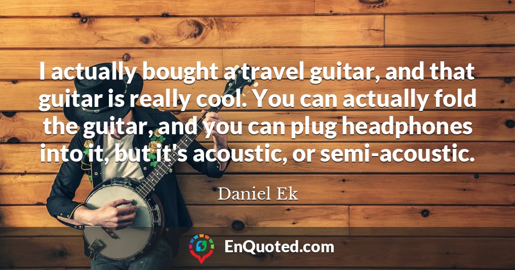 I actually bought a travel guitar, and that guitar is really cool. You can actually fold the guitar, and you can plug headphones into it, but it's acoustic, or semi-acoustic.