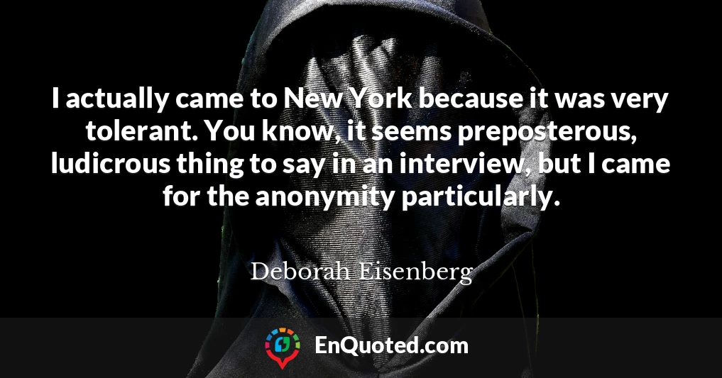 I actually came to New York because it was very tolerant. You know, it seems preposterous, ludicrous thing to say in an interview, but I came for the anonymity particularly.