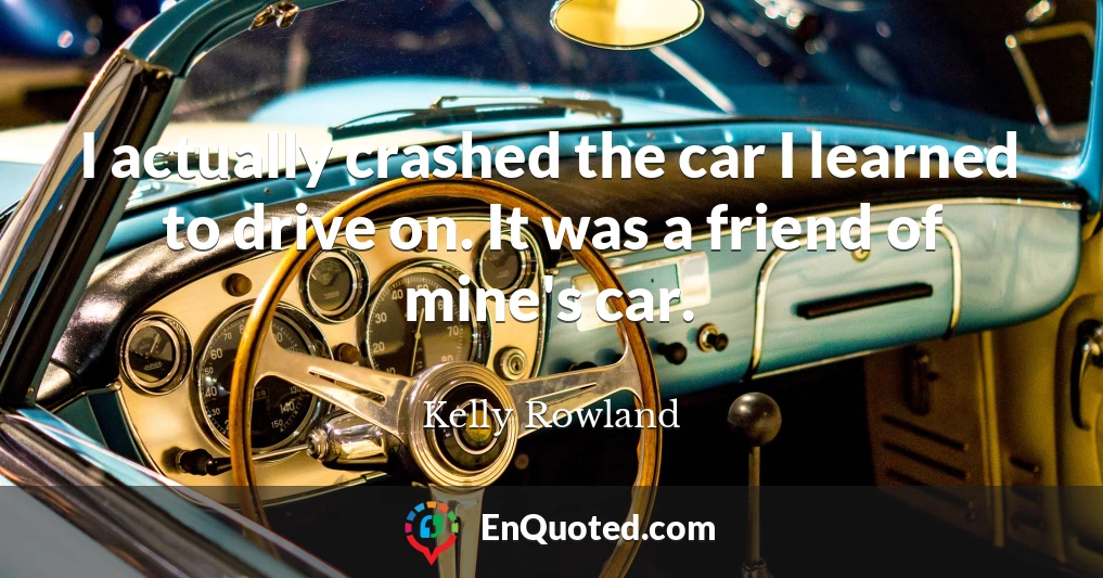 I actually crashed the car I learned to drive on. It was a friend of mine's car.