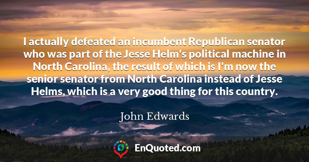 I actually defeated an incumbent Republican senator who was part of the Jesse Helm's political machine in North Carolina, the result of which is I'm now the senior senator from North Carolina instead of Jesse Helms, which is a very good thing for this country.