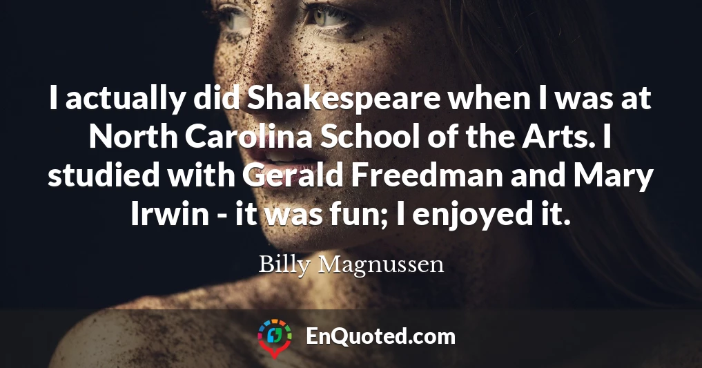 I actually did Shakespeare when I was at North Carolina School of the Arts. I studied with Gerald Freedman and Mary Irwin - it was fun; I enjoyed it.