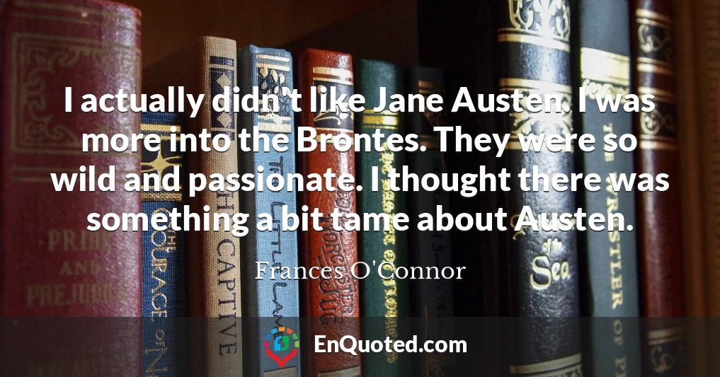 I actually didn't like Jane Austen. I was more into the Brontes. They were so wild and passionate. I thought there was something a bit tame about Austen.