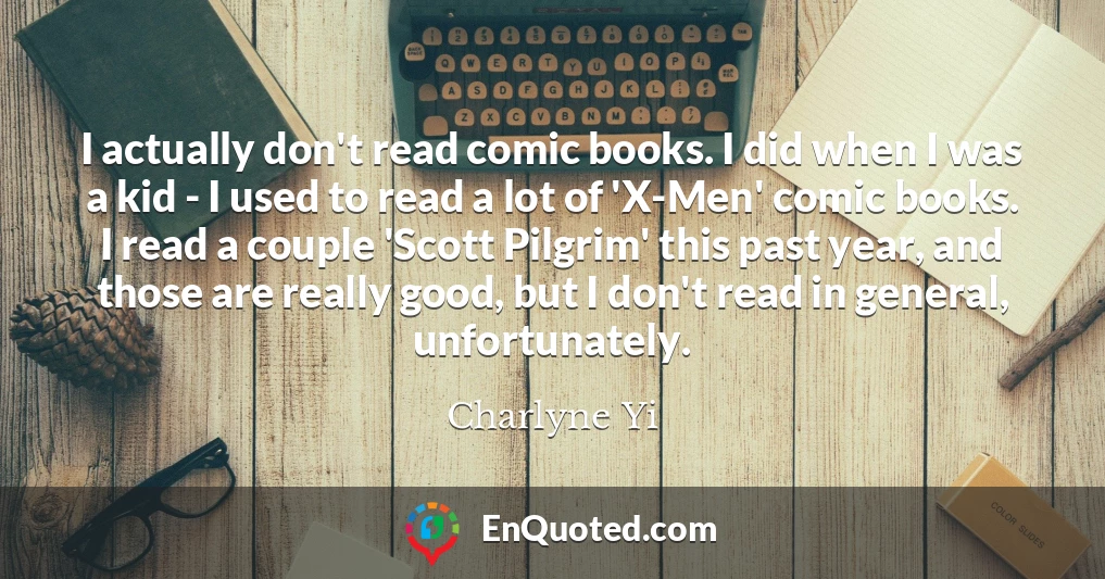 I actually don't read comic books. I did when I was a kid - I used to read a lot of 'X-Men' comic books. I read a couple 'Scott Pilgrim' this past year, and those are really good, but I don't read in general, unfortunately.