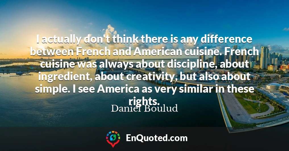 I actually don't think there is any difference between French and American cuisine. French cuisine was always about discipline, about ingredient, about creativity, but also about simple. I see America as very similar in these rights.