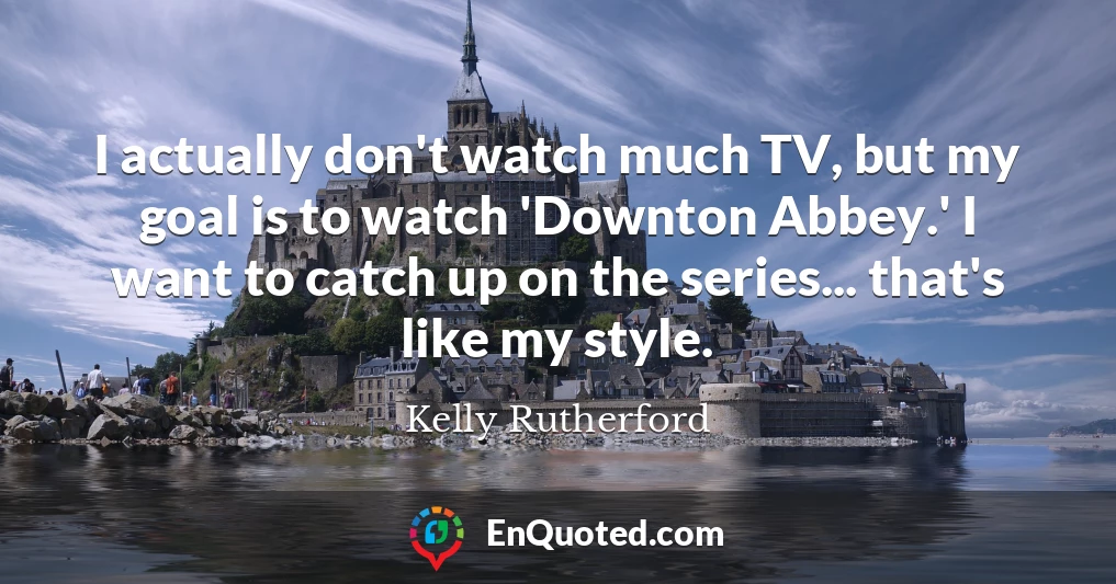 I actually don't watch much TV, but my goal is to watch 'Downton Abbey.' I want to catch up on the series... that's like my style.