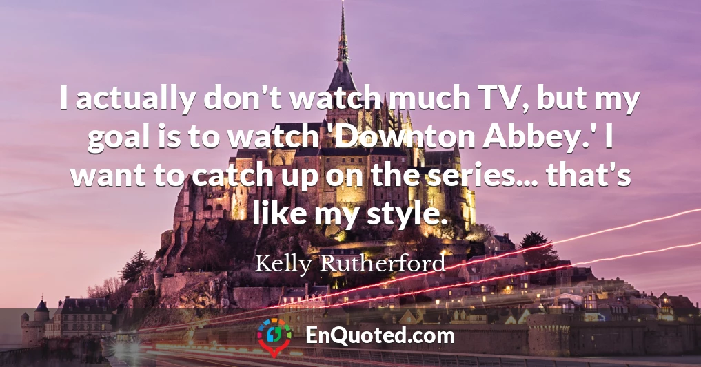 I actually don't watch much TV, but my goal is to watch 'Downton Abbey.' I want to catch up on the series... that's like my style.