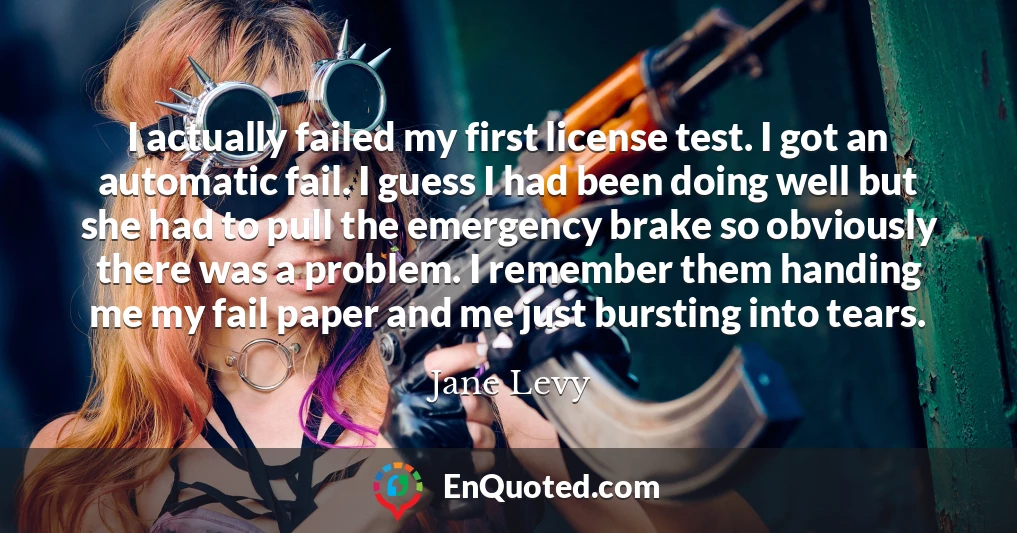 I actually failed my first license test. I got an automatic fail. I guess I had been doing well but she had to pull the emergency brake so obviously there was a problem. I remember them handing me my fail paper and me just bursting into tears.