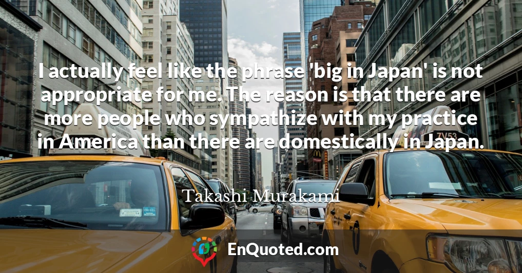 I actually feel like the phrase 'big in Japan' is not appropriate for me. The reason is that there are more people who sympathize with my practice in America than there are domestically in Japan.