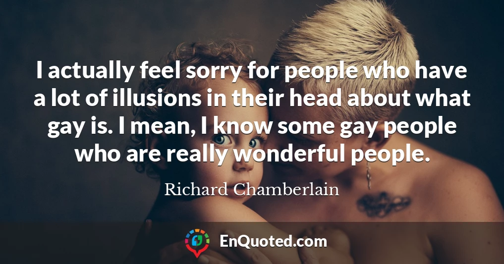 I actually feel sorry for people who have a lot of illusions in their head about what gay is. I mean, I know some gay people who are really wonderful people.