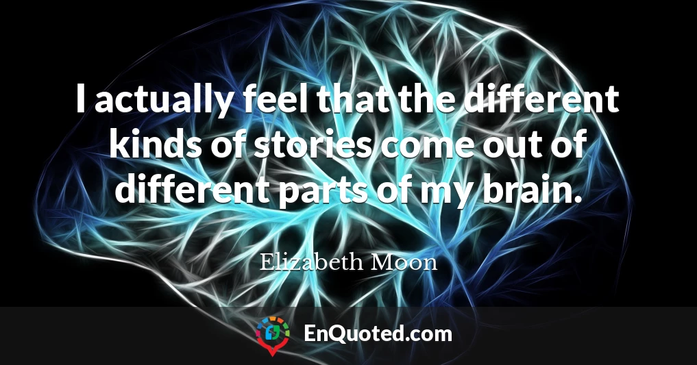 I actually feel that the different kinds of stories come out of different parts of my brain.