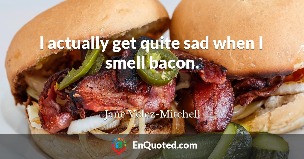 I actually get quite sad when I smell bacon.