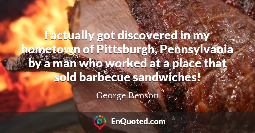I actually got discovered in my hometown of Pittsburgh, Pennsylvania by a man who worked at a place that sold barbecue sandwiches!
