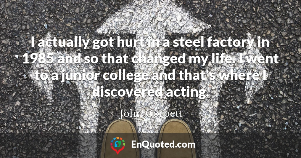 I actually got hurt in a steel factory in 1985 and so that changed my life. I went to a junior college and that's where I discovered acting.