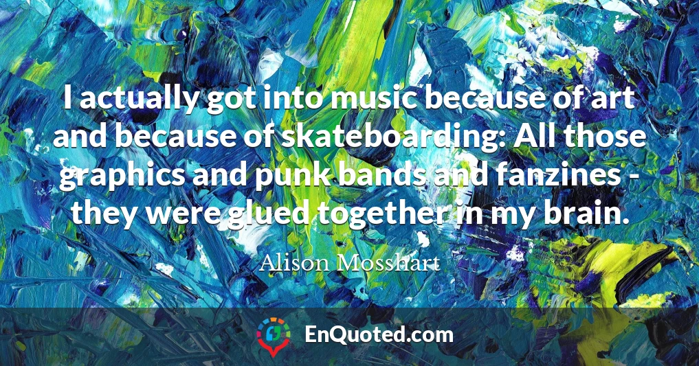 I actually got into music because of art and because of skateboarding: All those graphics and punk bands and fanzines - they were glued together in my brain.