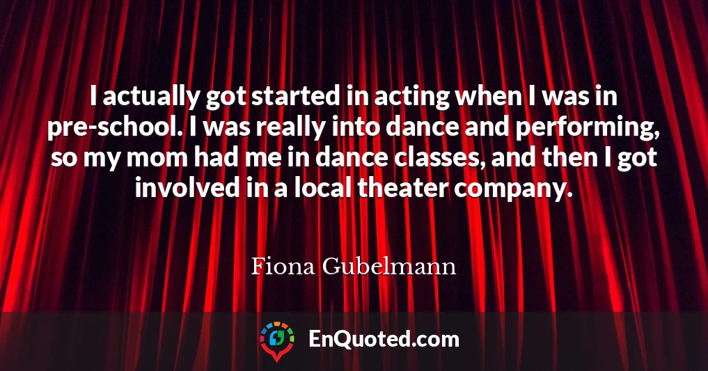 I actually got started in acting when I was in pre-school. I was really into dance and performing, so my mom had me in dance classes, and then I got involved in a local theater company.