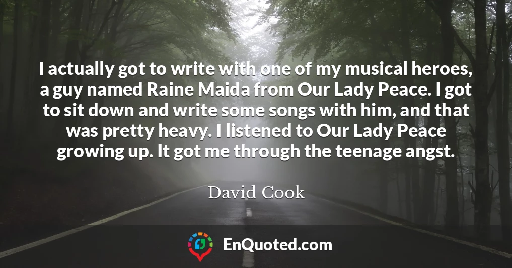 I actually got to write with one of my musical heroes, a guy named Raine Maida from Our Lady Peace. I got to sit down and write some songs with him, and that was pretty heavy. I listened to Our Lady Peace growing up. It got me through the teenage angst.