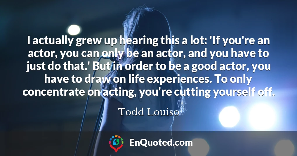I actually grew up hearing this a lot: 'If you're an actor, you can only be an actor, and you have to just do that.' But in order to be a good actor, you have to draw on life experiences. To only concentrate on acting, you're cutting yourself off.