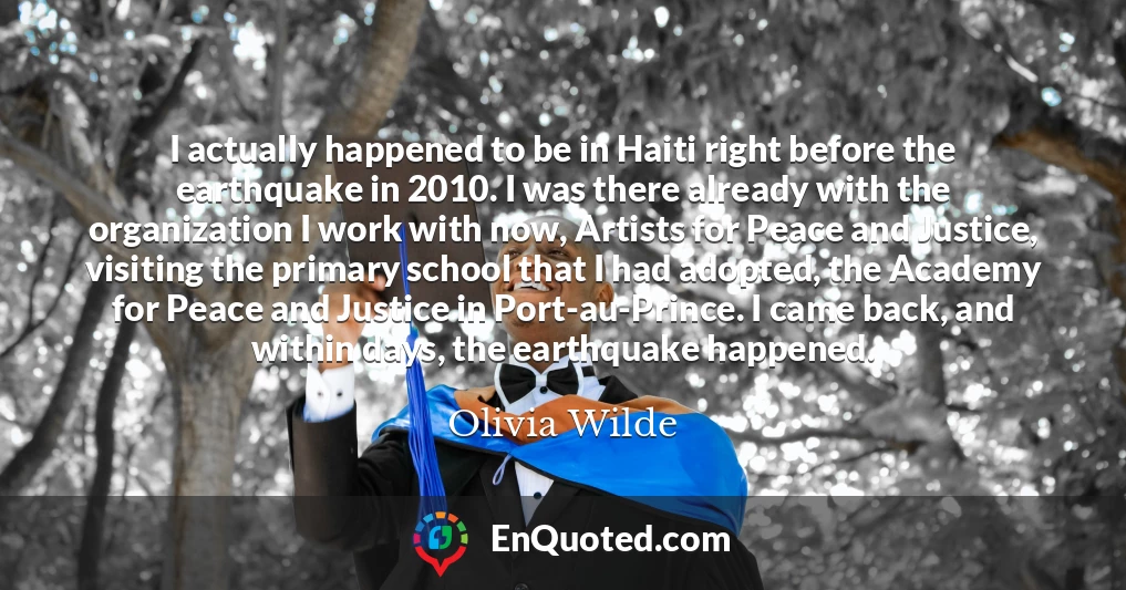 I actually happened to be in Haiti right before the earthquake in 2010. I was there already with the organization I work with now, Artists for Peace and Justice, visiting the primary school that I had adopted, the Academy for Peace and Justice in Port-au-Prince. I came back, and within days, the earthquake happened.