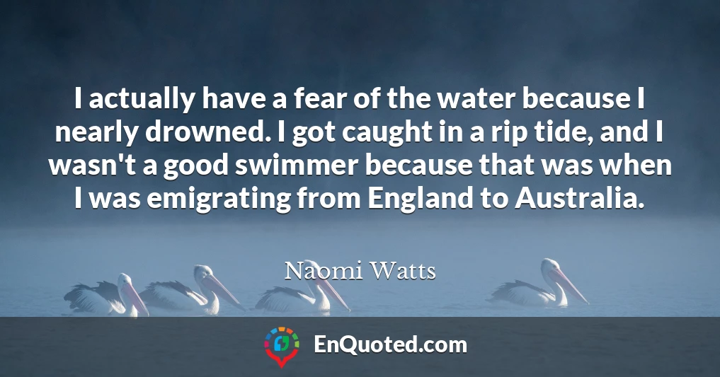 I actually have a fear of the water because I nearly drowned. I got caught in a rip tide, and I wasn't a good swimmer because that was when I was emigrating from England to Australia.