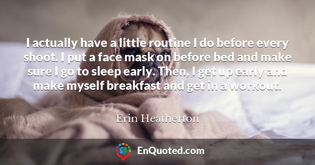 I actually have a little routine I do before every shoot. I put a face mask on before bed and make sure I go to sleep early. Then, I get up early and make myself breakfast and get in a workout.