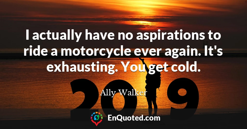 I actually have no aspirations to ride a motorcycle ever again. It's exhausting. You get cold.