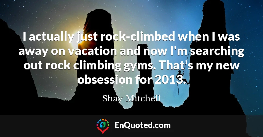 I actually just rock-climbed when I was away on vacation and now I'm searching out rock climbing gyms. That's my new obsession for 2013.