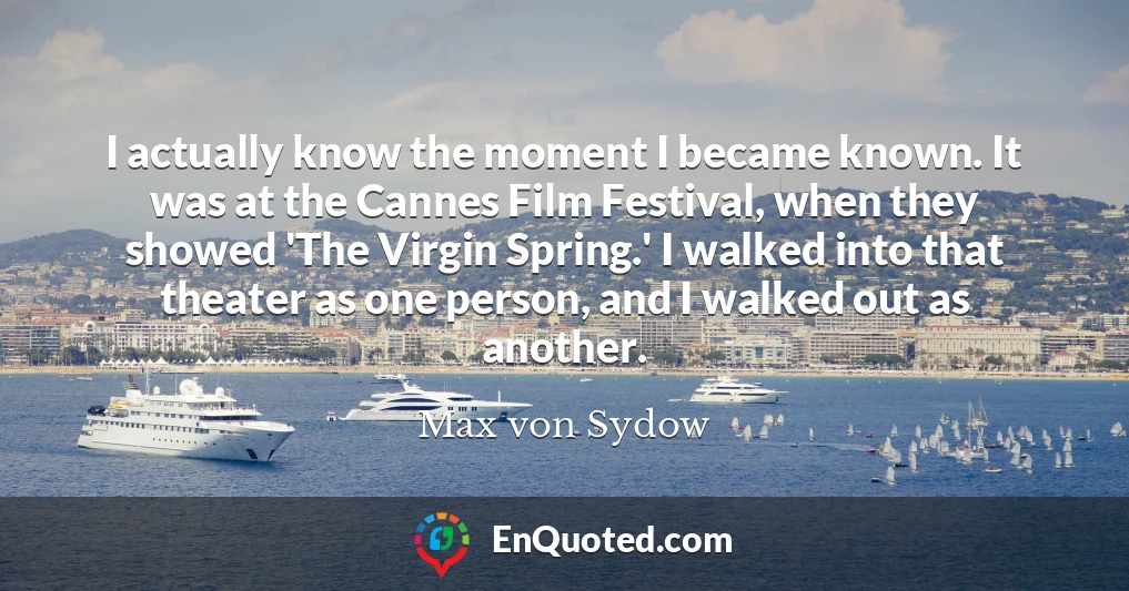 I actually know the moment I became known. It was at the Cannes Film Festival, when they showed 'The Virgin Spring.' I walked into that theater as one person, and I walked out as another.