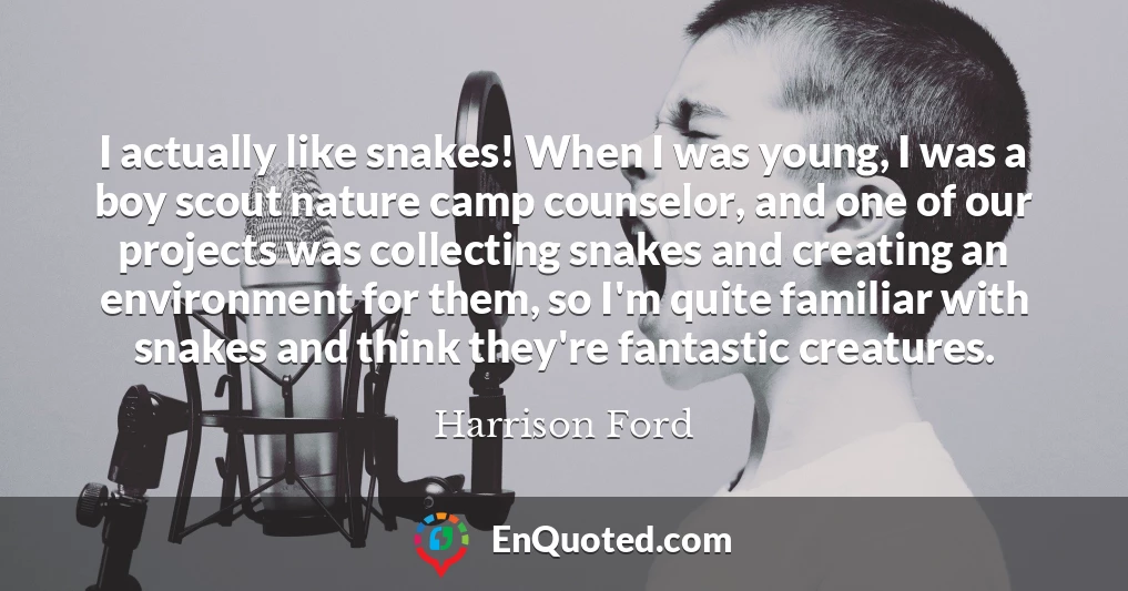 I actually like snakes! When I was young, I was a boy scout nature camp counselor, and one of our projects was collecting snakes and creating an environment for them, so I'm quite familiar with snakes and think they're fantastic creatures.