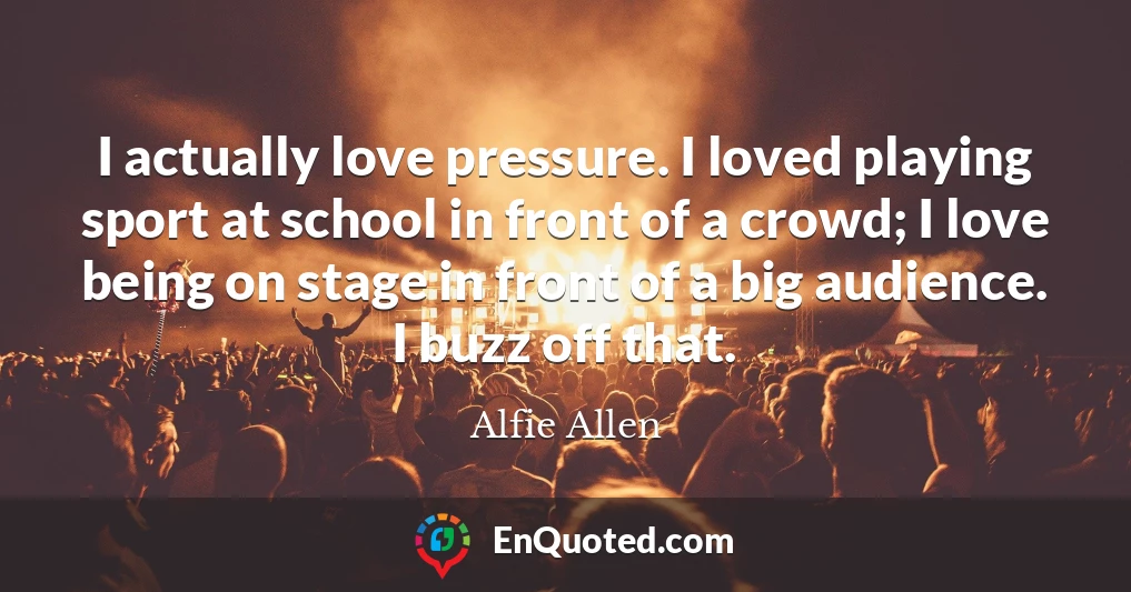 I actually love pressure. I loved playing sport at school in front of a crowd; I love being on stage in front of a big audience. I buzz off that.