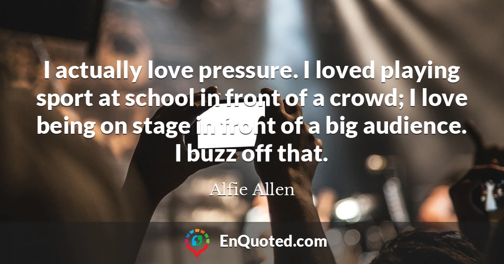 I actually love pressure. I loved playing sport at school in front of a crowd; I love being on stage in front of a big audience. I buzz off that.