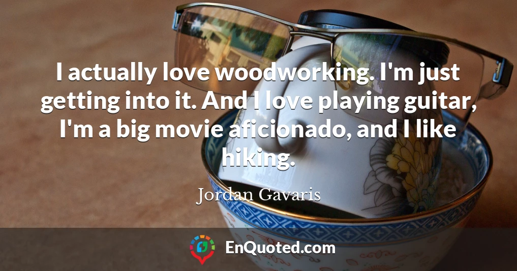 I actually love woodworking. I'm just getting into it. And I love playing guitar, I'm a big movie aficionado, and I like hiking.