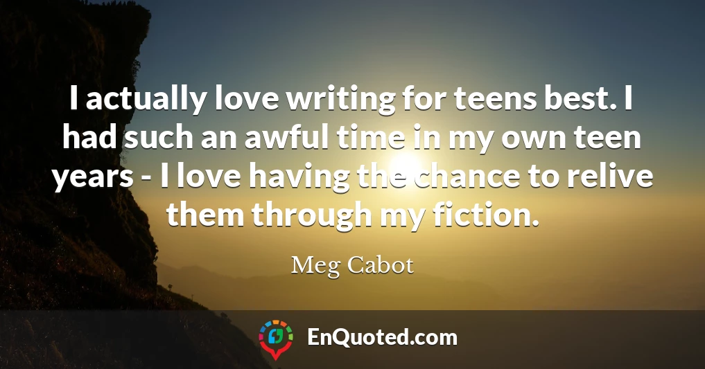 I actually love writing for teens best. I had such an awful time in my own teen years - I love having the chance to relive them through my fiction.